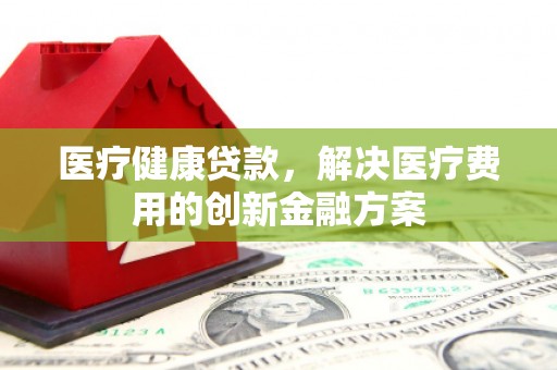 嘉祥医疗健康贷款，解决医疗费用的创新金融方案